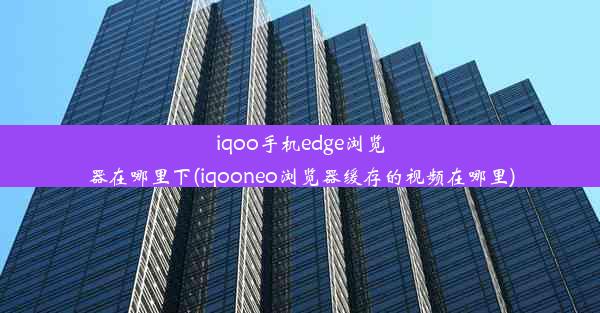 iqoo手机edge浏览器在哪里下(iqooneo浏览器缓存的视频在哪里)