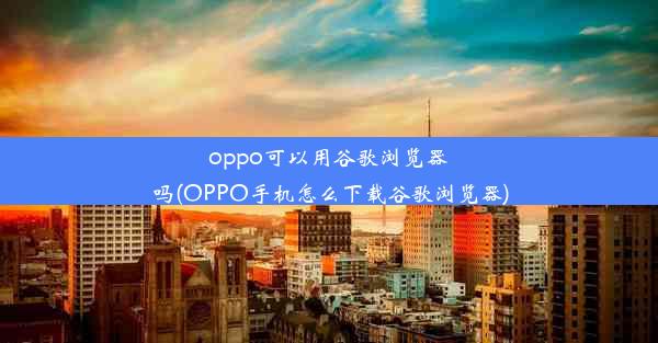 oppo可以用谷歌浏览器吗(OPPO手机怎么下载谷歌浏览器)