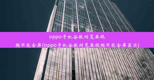 oppo手机谷歌浏览器视频不能全屏(oppo手机谷歌浏览器视频不能全屏显示)