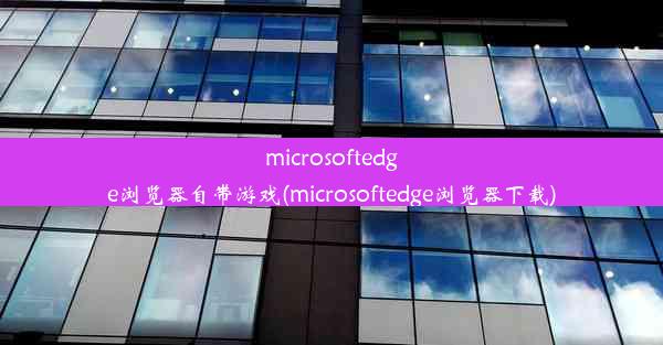 microsoftedge浏览器自带游戏(microsoftedge浏览器下载)