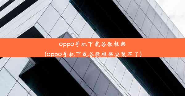 oppo手机下载谷歌框架(oppo手机下载谷歌框架安装不了)