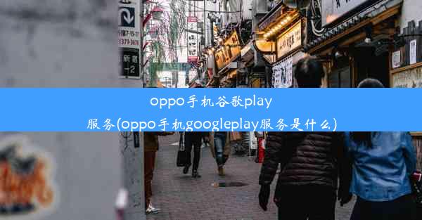 oppo手机谷歌play服务(oppo手机googleplay服务是什么)