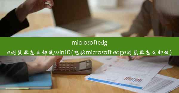 microsoftedge浏览器怎么卸载win10(电脑microsoft edge浏览器怎么卸载)