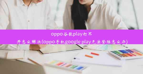 oppo谷歌play打不开怎么解决(oppo手机google play无法登陆怎么办)