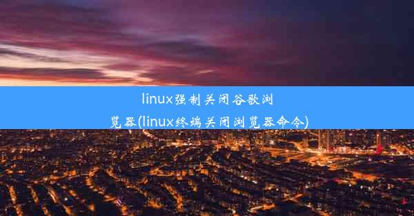 linux强制关闭谷歌浏览器(linux终端关闭浏览器命令)