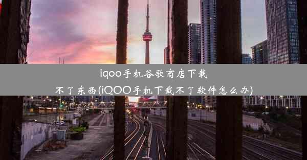 iqoo手机谷歌商店下载不了东西(iQOO手机下载不了软件怎么办)