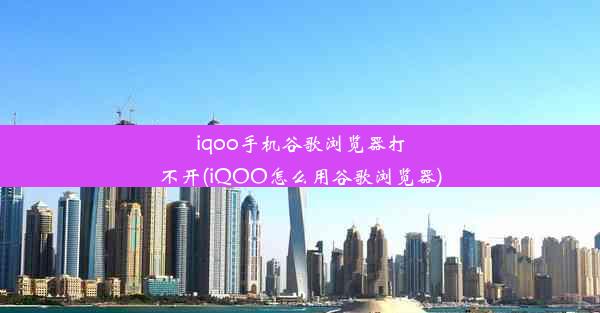 iqoo手机谷歌浏览器打不开(iQOO怎么用谷歌浏览器)