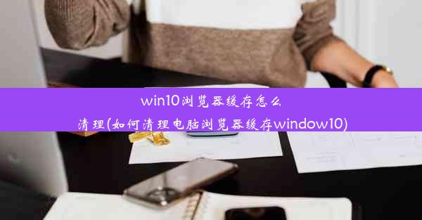 win10浏览器缓存怎么清理(如何清理电脑浏览器缓存window10)