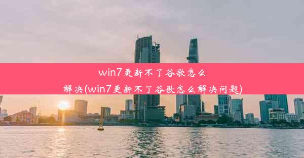 win7更新不了谷歌怎么解决(win7更新不了谷歌怎么解决问题)