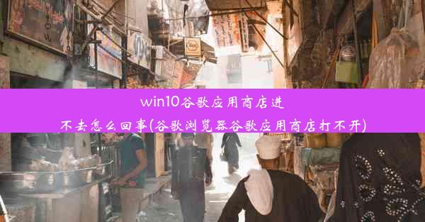 win10谷歌应用商店进不去怎么回事(谷歌浏览器谷歌应用商店打不开)