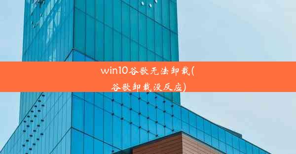 win10谷歌无法卸载(谷歌卸载没反应)