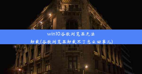 win10谷歌浏览器无法卸载(谷歌浏览器卸载不了怎么回事儿)