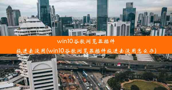 win10谷歌浏览器插件拖进去没用(win10谷歌浏览器插件拖进去没用怎么办)