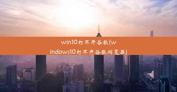 win10打不开谷歌(windows10打不开谷歌浏览器)