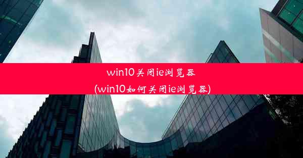 win10关闭ie浏览器(win10如何关闭ie浏览器)