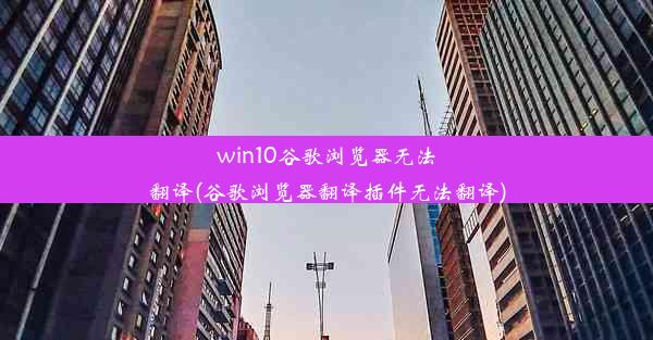 win10谷歌浏览器无法翻译(谷歌浏览器翻译插件无法翻译)