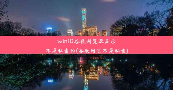 win10谷歌浏览器显示不是私密的(谷歌网页不是私密)