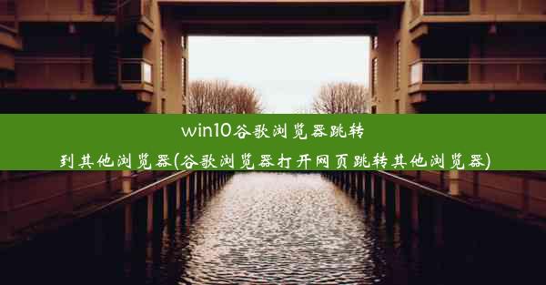 win10谷歌浏览器跳转到其他浏览器(谷歌浏览器打开网页跳转其他浏览器)