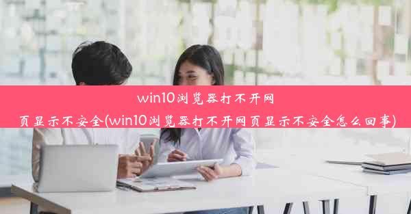 win10浏览器打不开网页显示不安全(win10浏览器打不开网页显示不安全怎么回事)