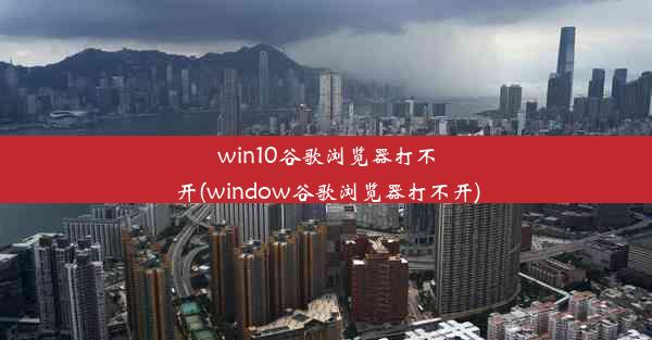 win10谷歌浏览器打不开(window谷歌浏览器打不开)