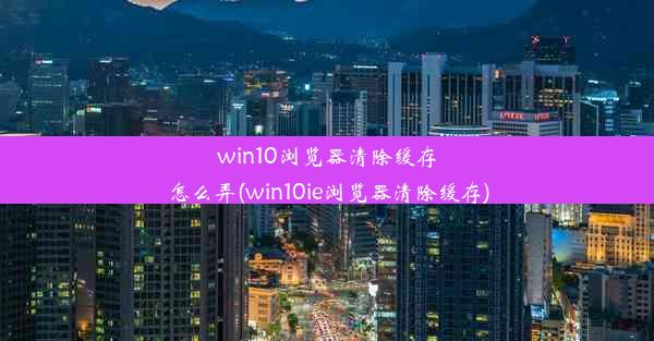 win10浏览器清除缓存怎么弄(win10ie浏览器清除缓存)