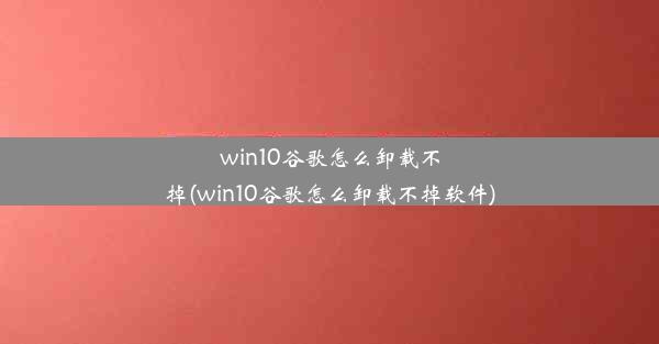 win10谷歌怎么卸载不掉(win10谷歌怎么卸载不掉软件)