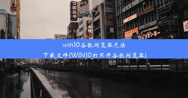 win10谷歌浏览器无法下载文件(WIN10打不开谷歌浏览器)