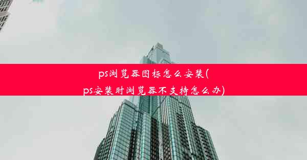 ps浏览器图标怎么安装(ps安装时浏览器不支持怎么办)