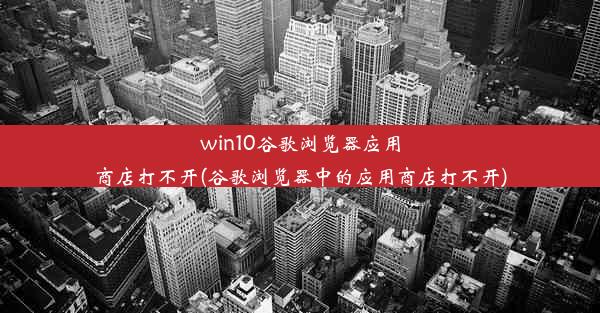 win10谷歌浏览器应用商店打不开(谷歌浏览器中的应用商店打不开)