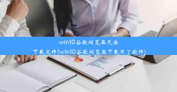 win10谷歌浏览器无法下载文件(win10谷歌浏览器下载不了软件)