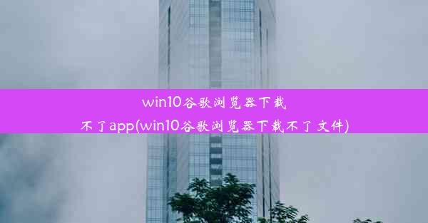 win10谷歌浏览器下载不了app(win10谷歌浏览器下载不了文件)