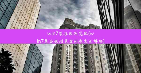 win7装谷歌浏览器(win7装谷歌浏览器问题怎么解决)