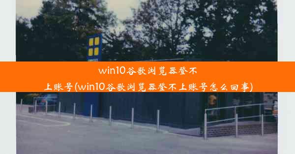 win10谷歌浏览器登不上账号(win10谷歌浏览器登不上账号怎么回事)