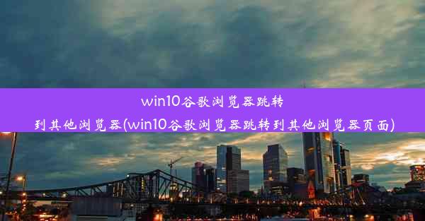 win10谷歌浏览器跳转到其他浏览器(win10谷歌浏览器跳转到其他浏览器页面)