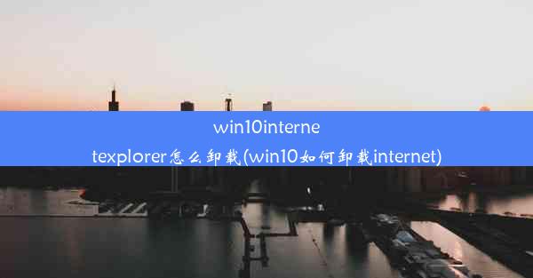 win10internetexplorer怎么卸载(win10如何卸载internet)