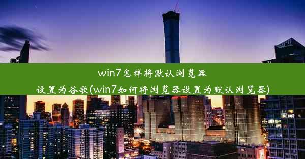 win7怎样将默认浏览器设置为谷歌(win7如何将浏览器设置为默认浏览器)