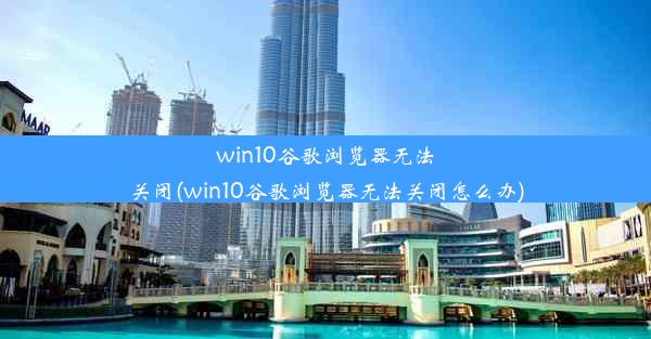 win10谷歌浏览器无法关闭(win10谷歌浏览器无法关闭怎么办)