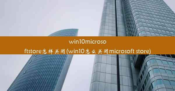 win10microsoftstore怎样关闭(win10怎么关闭microsoft store)