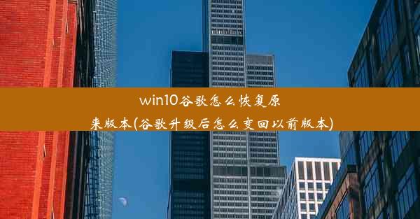 win10谷歌怎么恢复原来版本(谷歌升级后怎么变回以前版本)