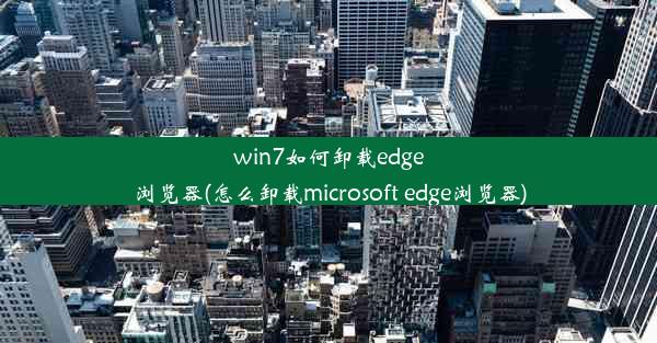 win7如何卸载edge浏览器(怎么卸载microsoft edge浏览器)