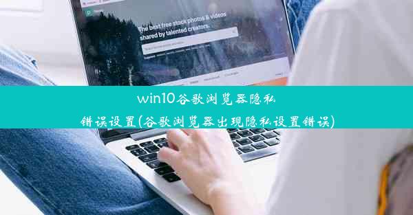 win10谷歌浏览器隐私错误设置(谷歌浏览器出现隐私设置错误)