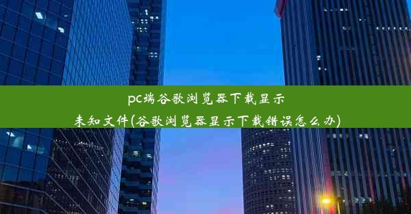 pc端谷歌浏览器下载显示未知文件(谷歌浏览器显示下载错误怎么办)