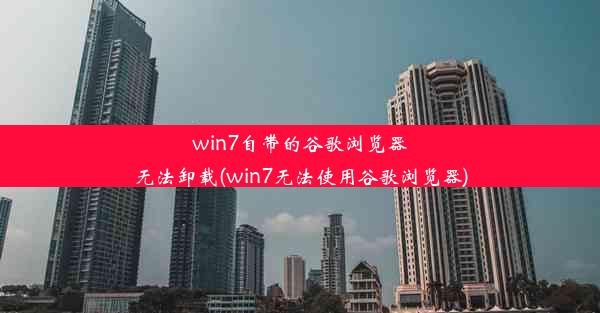 win7自带的谷歌浏览器无法卸载(win7无法使用谷歌浏览器)