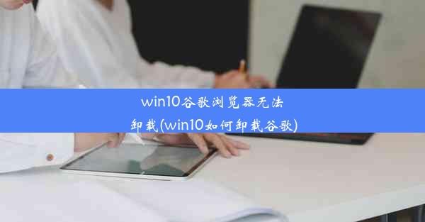 win10谷歌浏览器无法卸载(win10如何卸载谷歌)