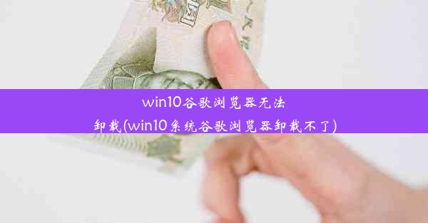 win10谷歌浏览器无法卸载(win10系统谷歌浏览器卸载不了)