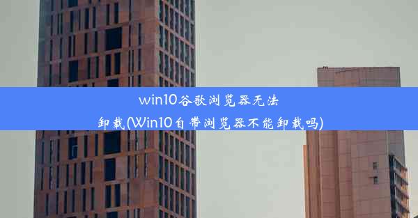 win10谷歌浏览器无法卸载(Win10自带浏览器不能卸载吗)