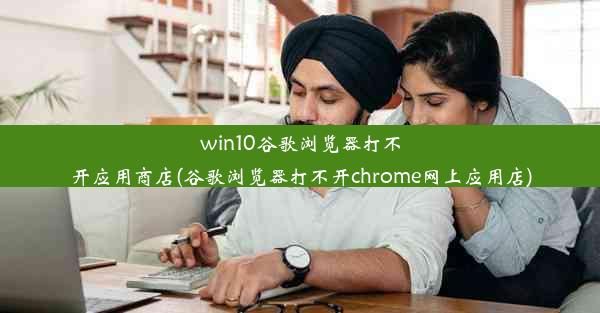 win10谷歌浏览器打不开应用商店(谷歌浏览器打不开chrome网上应用店)