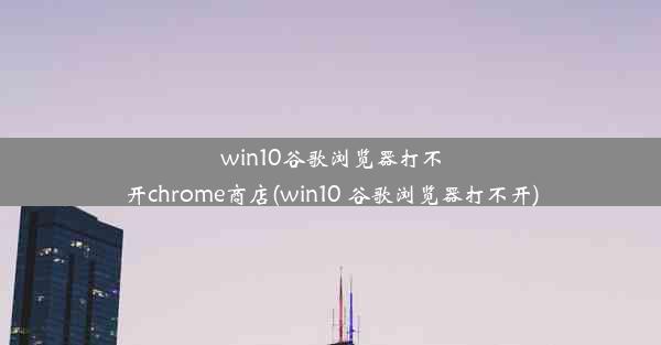 win10谷歌浏览器打不开chrome商店(win10 谷歌浏览器打不开)