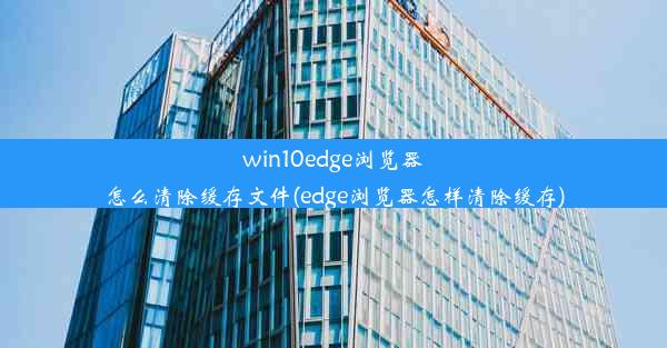 win10edge浏览器怎么清除缓存文件(edge浏览器怎样清除缓存)