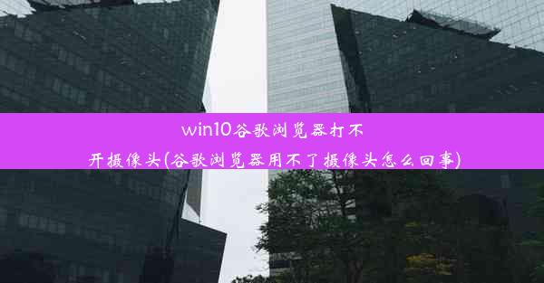 win10谷歌浏览器打不开摄像头(谷歌浏览器用不了摄像头怎么回事)